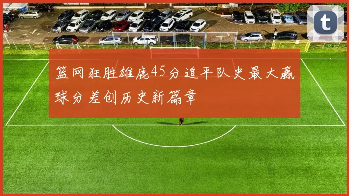 篮网狂胜雄鹿45分追平队史最大赢球分差创历史新篇章
