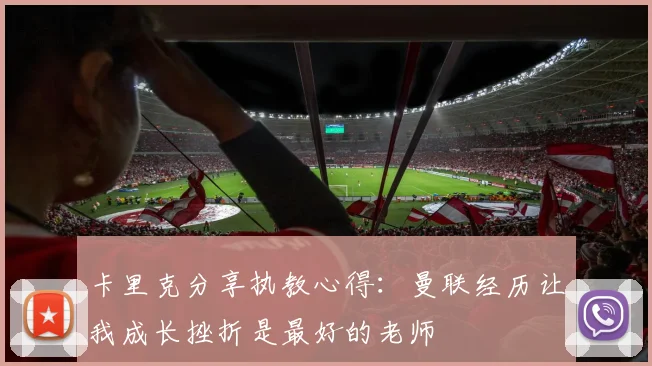卡里克分享执教心得：曼联经历让我成长挫折是最好的老师