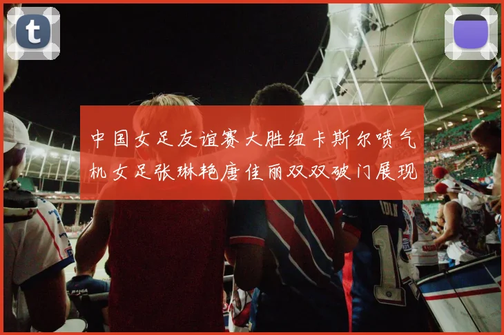 中国女足友谊赛大胜纽卡斯尔喷气机女足张琳艳唐佳丽双双破门展现实力