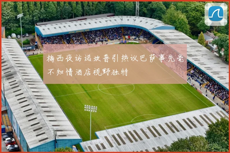 梅西夜访诺坎普引热议巴萨事先毫不知情酒店视野独特