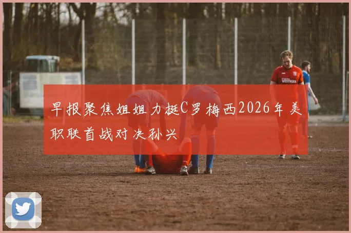 早报聚焦姐姐力挺C罗梅西2026年美职联首战对决孙兴慜