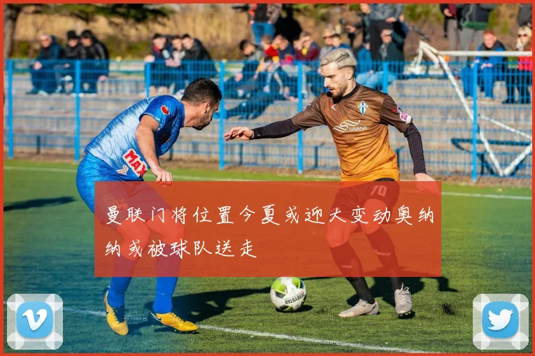 曼联门将位置今夏或迎大变动奥纳纳或被球队送走