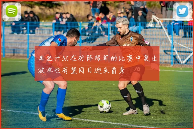 库里计划在对阵绿军的比赛中复出波津也有望同日迎来首秀