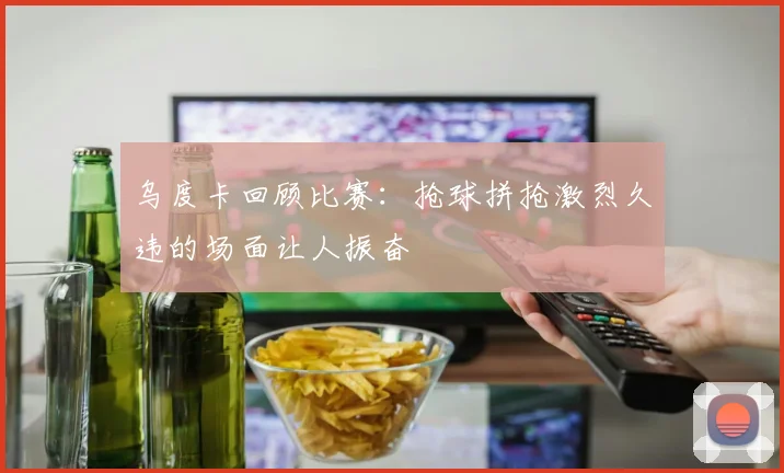 乌度卡回顾比赛：抢球拼抢激烈久违的场面让人振奋
