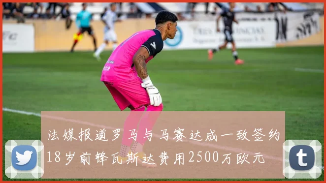 法媒报道罗马与马赛达成一致签约18岁前锋瓦斯达费用2500万欧元