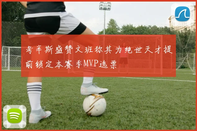 考辛斯盛赞文班称其为绝世天才提前锁定本赛季MVP选票