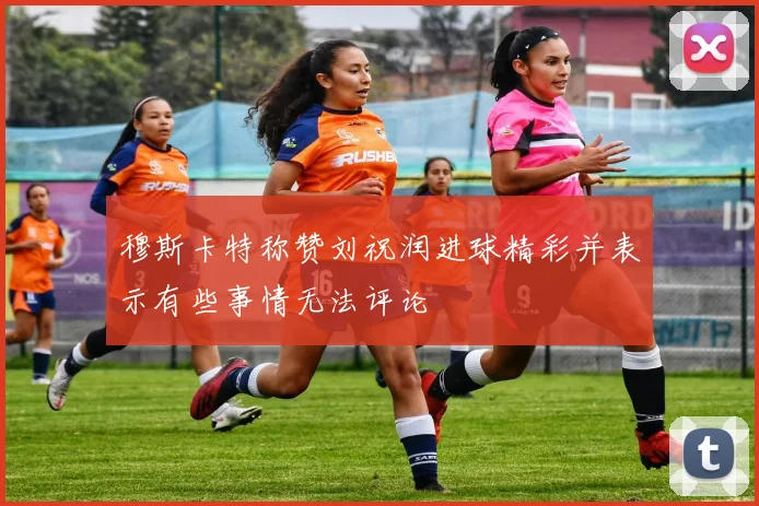 穆斯卡特称赞刘祝润进球精彩并表示有些事情无法评论