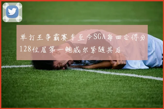单打王争霸赛季至今SGA每回合得分128位居第一鲍威尔紧随其后