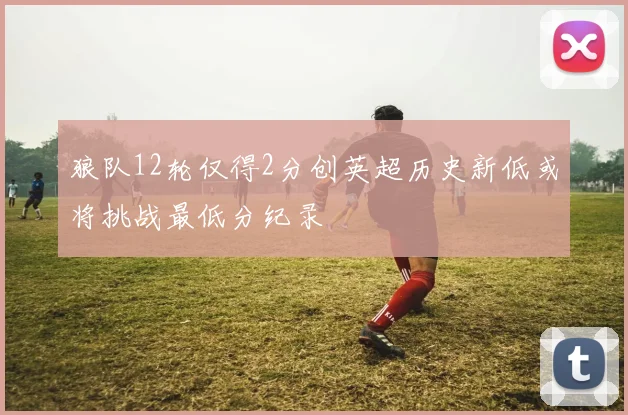 狼队12轮仅得2分创英超历史新低或将挑战最低分纪录