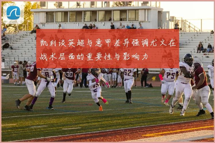 凯利谈英超与意甲差异强调尤文在战术层面的重要性与影响力