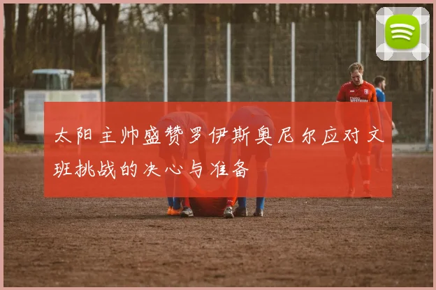 太阳主帅盛赞罗伊斯奥尼尔应对文班挑战的决心与准备
