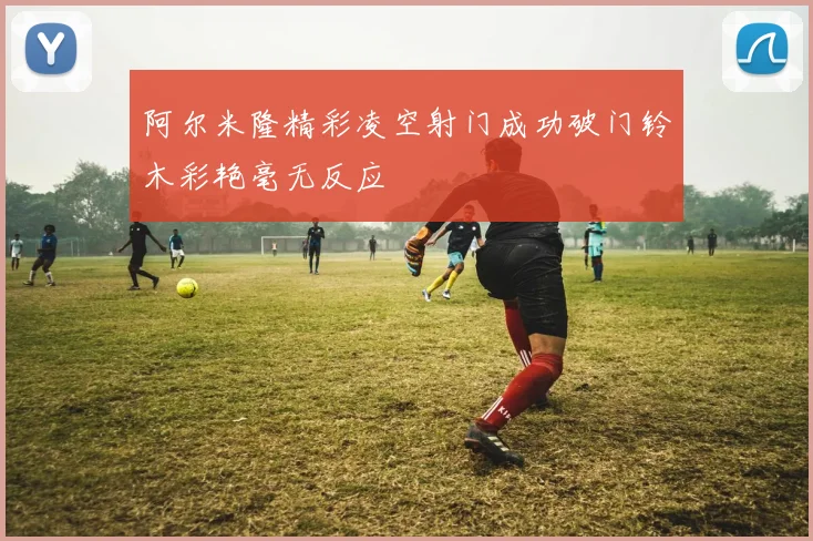 阿尔米隆精彩凌空射门成功破门铃木彩艳毫无反应