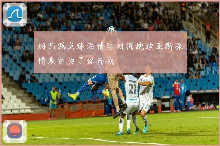 姆巴佩点球温情时刻拥抱迪亚斯深情表白为了你而战